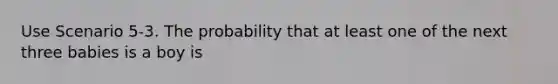 Use Scenario 5-3. The probability that at least one of the next three babies is a boy is