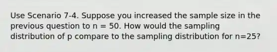 Use Scenario 7-4. Suppose you increased the sample size in the previous question to n = 50. How would the sampling distribution of p compare to the sampling distribution for n=25?