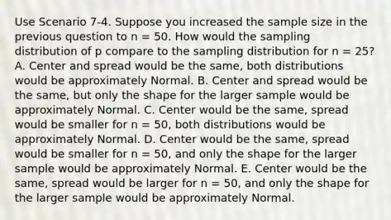 Use Scenario 7-4. Suppose you increased the sample size in the previous question to n = 50. How would the sampling distribution of p compare to the sampling distribution for n = 25? A. Center and spread would be the same, both distributions would be approximately Normal. B. Center and spread would be the same, but only the shape for the larger sample would be approximately Normal. C. Center would be the same, spread would be smaller for n = 50, both distributions would be approximately Normal. D. Center would be the same, spread would be smaller for n = 50, and only the shape for the larger sample would be approximately Normal. E. Center would be the same, spread would be larger for n = 50, and only the shape for the larger sample would be approximately Normal.