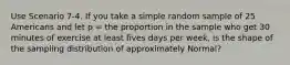 Use Scenario 7-4. If you take a simple random sample of 25 Americans and let p = the proportion in the sample who get 30 minutes of exercise at least fives days per week, is the shape of the sampling distribution of approximately Normal?