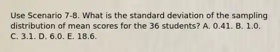 Use Scenario 7-8. What is the <a href='https://www.questionai.com/knowledge/kqGUr1Cldy-standard-deviation' class='anchor-knowledge'>standard deviation</a> of the sampling distribution of mean scores for the 36 students? A. 0.41. B. 1.0. C. 3.1. D. 6.0. E. 18.6.