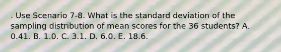 . Use Scenario 7-8. What is the standard deviation of the sampling distribution of mean scores for the 36 students? A. 0.41. B. 1.0. C. 3.1. D. 6.0. E. 18.6.