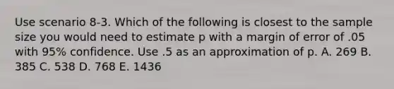 Use scenario 8-3. Which of the following is closest to the sample size you would need to estimate p with a margin of error of .05 with 95% confidence. Use .5 as an approximation of p. A. 269 B. 385 C. 538 D. 768 E. 1436