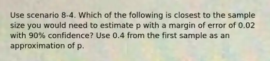 Use scenario 8-4. Which of the following is closest to the sample size you would need to estimate p with a margin of error of 0.02 with 90% confidence? Use 0.4 from the first sample as an approximation of p.