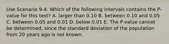 Use Scenario 9-4. Which of the following intervals contains the P-value for this test? A. larger than 0.10 B. between 0.10 and 0.05 C. between 0.05 and 0.01 D. below 0.01 E. The P-value cannot be determined, since the standard deviation of the population from 20 years ago is not known.