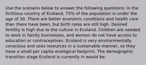 Use the scenario below to answer the following questions: In the fictitious country of Ecoland, 75% of the population is under the age of 30. There are better economic conditions and health care than there have been, but birth rates are still high. Desired fertility is high due to the culture in Ecoland. Children are needed to work in family businesses, and women do not have access to education or contraceptives. Ecoland is very environmentally conscious and uses resources in a sustainable manner, so they have a small per capita ecological footprint. The demographic transition stage Ecoland is currently in would be: