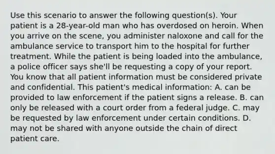 Use this scenario to answer the following​ question(s). Your patient is a​ 28-year-old man who has overdosed on heroin. When you arrive on the​ scene, you administer naloxone and call for the ambulance service to transport him to the hospital for further treatment. While the patient is being loaded into the​ ambulance, a police officer says​ she'll be requesting a copy of your report. You know that all patient information must be considered private and confidential. This​ patient's medical​ information: A. can be provided to law enforcement if the patient signs a release. B. can only be released with a court order from a federal judge. C. may be requested by law enforcement under certain conditions. D. may not be shared with anyone outside the chain of direct patient care.