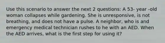 Use this scenario to answer the next 2 questions: A 53- year -old woman collapses while gardening. She is unresponsive, is not breathing, and does not have a pulse. A neighbor, who is and emergency medical technician rushes to he with an AED. When the AED arrives, what is the first step for using it?