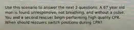 Use this scenario to answer the next 2 questions: A 67 year old man is found unresponsive, not breathing, and without a pulse. You and a second rescuer begin performing high quality CPR. When should rescuers switch positions during CPR?