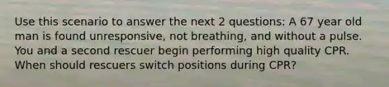 Use this scenario to answer the next 2 questions: A 67 year old man is found unresponsive, not breathing, and without a pulse. You and a second rescuer begin performing high quality CPR. When should rescuers switch positions during CPR?