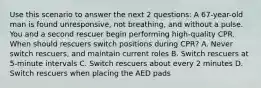 Use this scenario to answer the next 2 questions: A 67-year-old man is found unresponsive, not breathing, and without a pulse. You and a second rescuer begin performing high-quality CPR. When should rescuers switch positions during CPR? A. Never switch rescuers, and maintain current roles B. Switch rescuers at 5-minute intervals C. Switch rescuers about every 2 minutes D. Switch rescuers when placing the AED pads