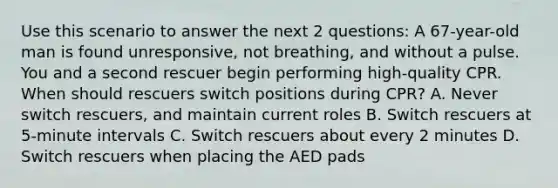 Use this scenario to answer the next 2 questions: A 67-year-old man is found unresponsive, not breathing, and without a pulse. You and a second rescuer begin performing high-quality CPR. When should rescuers switch positions during CPR? A. Never switch rescuers, and maintain current roles B. Switch rescuers at 5-minute intervals C. Switch rescuers about every 2 minutes D. Switch rescuers when placing the AED pads