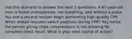 Use this scenario to answer the next 2 questions: A 67-year-old man is found unresponsive, not breathing, and without a pulse. You and a second rescuer begin performing high-quality CPR. When should rescuers switch positions during CPR? You notice the person giving chest compressions is not allowing for complete chest recoil. What is your next course of action?