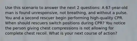 Use this scenario to answer the next 2 questions: A 67-year-old man is found unresponsive, not breathing, and without a pulse. You and a second rescuer begin performing high-quality CPR. When should rescuers switch positions during CPR? You notice the person giving chest compressions is not allowing for complete chest recoil. What is your next course of action?