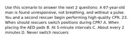 Use this scenario to answer the next 2 questions: A 67-year-old man is found unresponsive, not breathing, and without a pulse. You and a second rescuer begin performing high-quality CPR. 23. When should rescuers switch positions during CPR? A. When placing the AED pads B. At 5-minute intervals C. About every 2 minutes D. Never switch rescuers