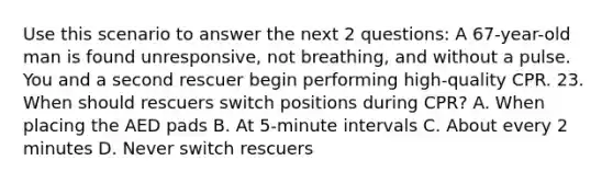 Use this scenario to answer the next 2 questions: A 67-year-old man is found unresponsive, not breathing, and without a pulse. You and a second rescuer begin performing high-quality CPR. 23. When should rescuers switch positions during CPR? A. When placing the AED pads B. At 5-minute intervals C. About every 2 minutes D. Never switch rescuers