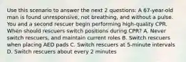 Use this scenario to answer the next 2 questions: A 67-year-old man is found unresponsive, not breathing, and without a pulse. You and a second rescuer begin performing high-quality CPR. When should rescuers switch positions during CPR? A. Never switch rescuers, and maintain current roles B. Switch rescuers when placing AED pads C. Switch rescuers at 5-minute intervals D. Switch rescuers about every 2 minutes