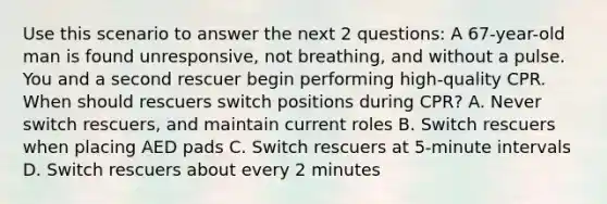 Use this scenario to answer the next 2 questions: A 67-year-old man is found unresponsive, not breathing, and without a pulse. You and a second rescuer begin performing high-quality CPR. When should rescuers switch positions during CPR? A. Never switch rescuers, and maintain current roles B. Switch rescuers when placing AED pads C. Switch rescuers at 5-minute intervals D. Switch rescuers about every 2 minutes