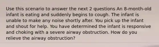 Use this scenario to answer the next 2 questions An 8-month-old infant is eating and suddenly begins to cough. The infant is unable to make any noise shortly after. You pick up the infant and shout for help. You have determined the infant is responsive and choking with a severe airway obstruction. How do you relieve the airway obstruction?