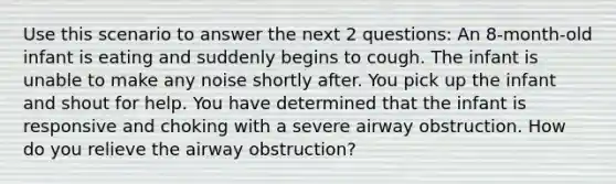 Use this scenario to answer the next 2 questions: An 8-month-old infant is eating and suddenly begins to cough. The infant is unable to make any noise shortly after. You pick up the infant and shout for help. You have determined that the infant is responsive and choking with a severe airway obstruction. How do you relieve the airway obstruction?