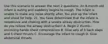 Use this scenario to answer the next 2 questions: An 8-month-old infant is eating and suddenly begins to cough. The infant is unable to make any noise shortly after. You pick up the infant and shout for help. 21. You have determined that the infant is responsive and choking with a severe airway obstruction. How do you relieve the airway obstruction? A. Begin 2 thumb‒encircling hands chest compressions B. Give sets of 5 back slaps and 5 chest thrusts C. Encourage the infant to cough D. Give abdominal thrusts