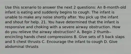 Use this scenario to answer the next 2 questions: An 8-month-old infant is eating and suddenly begins to cough. The infant is unable to make any noise shortly after. You pick up the infant and shout for help. 21. You have determined that the infant is responsive and choking with a severe airway obstruction. How do you relieve the airway obstruction? A. Begin 2 thumb‒encircling hands chest compressions B. Give sets of 5 back slaps and 5 chest thrusts C. Encourage the infant to cough D. Give abdominal thrusts