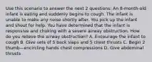 Use this scenario to answer the next 2 questions: An 8-month-old infant is eating and suddenly begins to cough. The infant is unable to make any noise shortly after. You pick up the infant and shout for help. You have determined that the infant is responsive and choking with a severe airway obstruction. How do you relieve the airway obstruction? A. Encourage the infant to cough B. Give sets of 5 back slaps and 5 chest thrusts C. Begin 2 thumb—encircling hands chest compressions D. Give abdominal thrusts