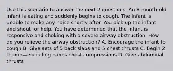 Use this scenario to answer the next 2 questions: An 8-month-old infant is eating and suddenly begins to cough. The infant is unable to make any noise shortly after. You pick up the infant and shout for help. You have determined that the infant is responsive and choking with a severe airway obstruction. How do you relieve the airway obstruction? A. Encourage the infant to cough B. Give sets of 5 back slaps and 5 chest thrusts C. Begin 2 thumb—encircling hands chest compressions D. Give abdominal thrusts