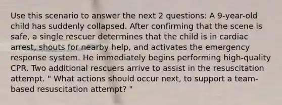 Use this scenario to answer the next 2 questions: A 9-year-old child has suddenly collapsed. After confirming that the scene is safe, a single rescuer determines that the child is in cardiac arrest, shouts for nearby help, and activates the emergency response system. He immediately begins performing high-quality CPR. Two additional rescuers arrive to assist in the resuscitation attempt. " What actions should occur next, to support a team-based resuscitation attempt? "