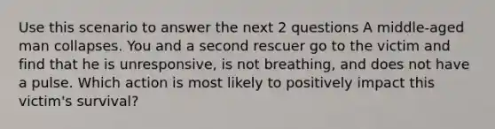 Use this scenario to answer the next 2 questions A middle-aged man collapses. You and a second rescuer go to the victim and find that he is unresponsive, is not breathing, and does not have a pulse. Which action is most likely to positively impact this victim's survival?