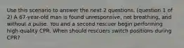 Use this scenario to answer the next 2 questions. (question 1 of 2) A 67-year-old man is found unresponsive, not breathing, and without a pulse. You and a second rescuer begin performing high-quality CPR. When should rescuers switch positions during CPR?