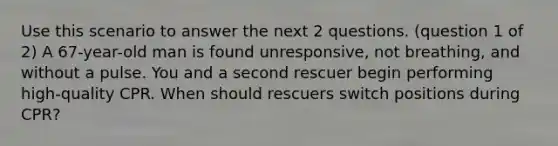 Use this scenario to answer the next 2 questions. (question 1 of 2) A 67-year-old man is found unresponsive, not breathing, and without a pulse. You and a second rescuer begin performing high-quality CPR. When should rescuers switch positions during CPR?