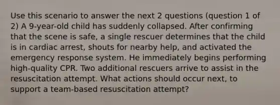 Use this scenario to answer the next 2 questions (question 1 of 2) A 9-year-old child has suddenly collapsed. After confirming that the scene is safe, a single rescuer determines that the child is in cardiac arrest, shouts for nearby help, and activated the emergency response system. He immediately begins performing high-quality CPR. Two additional rescuers arrive to assist in the resuscitation attempt. What actions should occur next, to support a team-based resuscitation attempt?