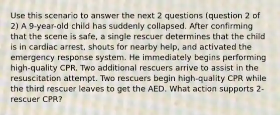 Use this scenario to answer the next 2 questions (question 2 of 2) A 9-year-old child has suddenly collapsed. After confirming that the scene is safe, a single rescuer determines that the child is in cardiac arrest, shouts for nearby help, and activated the emergency response system. He immediately begins performing high-quality CPR. Two additional rescuers arrive to assist in the resuscitation attempt. Two rescuers begin high-quality CPR while the third rescuer leaves to get the AED. What action supports 2-rescuer CPR?