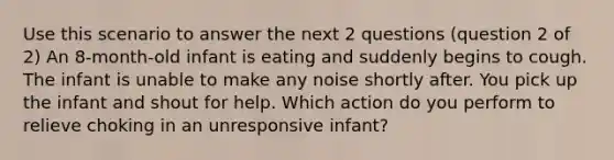 Use this scenario to answer the next 2 questions (question 2 of 2) An 8-month-old infant is eating and suddenly begins to cough. The infant is unable to make any noise shortly after. You pick up the infant and shout for help. Which action do you perform to relieve choking in an unresponsive infant?