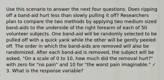 Use this scenario to answer the next four questions. Does ripping off a band-aid hurt less than slowly pulling it off? Researchers plan to compare the two methods by applying two medium sized band-aids to the underside of the right forearm of each of 50 volunteer subjects. One band-aid will be randomly selected to be pulled off with a quick yank while the other will be gently peeled off. The order in which the band-aids are removed will also be randomized. After each band-aid is removed, the subject will be asked, "On a scale of 0 to 10, how much did the removal hurt?" with zero for "no pain" and 10 for "the worst pain imaginable." ✓ 3. What is the response variable?