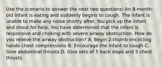 Use the scenario to answer the next two questions: An 8-month-old infant is eating and suddenly begins to cough. The infant is unable to make any noise shortly after. You pick up the infant and shout for help. You have determined that the infant is responsive and choking with severe airway obstruction. How do you relieve the airway obstruction? A. Begin 2-thumb encircling hands chest compressions B. Encourage the infant to cough C. Give abdominal thrusts D. Give sets of 5 back slaps and 5 chest thrusts