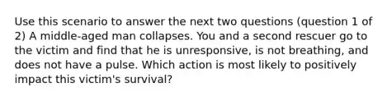 Use this scenario to answer the next two questions (question 1 of 2) A middle-aged man collapses. You and a second rescuer go to the victim and find that he is unresponsive, is not breathing, and does not have a pulse. Which action is most likely to positively impact this victim's survival?