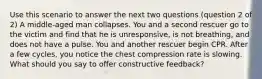 Use this scenario to answer the next two questions (question 2 of 2) A middle-aged man collapses. You and a second rescuer go to the victim and find that he is unresponsive, is not breathing, and does not have a pulse. You and another rescuer begin CPR. After a few cycles, you notice the chest compression rate is slowing. What should you say to offer constructive feedback?