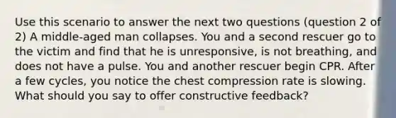 Use this scenario to answer the next two questions (question 2 of 2) A middle-aged man collapses. You and a second rescuer go to the victim and find that he is unresponsive, is not breathing, and does not have a pulse. You and another rescuer begin CPR. After a few cycles, you notice the chest compression rate is slowing. What should you say to offer constructive feedback?