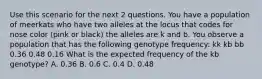 Use this scenario for the next 2 questions. You have a population of meerkats who have two alleles at the locus that codes for nose color (pink or black) the alleles are k and b. You observe a population that has the following genotype frequency: kk kb bb 0.36 0.48 0.16 What is the expected frequency of the kb genotype? A. 0.36 B. 0.6 C. 0.4 D. 0.48