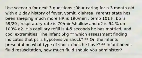 Use scenario for next 3 questions : Your caring for a 3 month old with a 2 day history of fever, vomit, diahrea. Parents state hes been sleeping much more HR is 190/min , temp 101 F, bp is 59/29 , respiratory rate is 70/min/shallow and o2 is 94 % on 100% o2. His capillary refill is 4-5 seconds he has mottled, and cool extremities. The infant 6kg ** which assessment finding indicates that pt is hypotensive shock? ** On the infants presentation what type of shock does he have? ** Infant needs fluid resuscitation, how much fluid should you administer?