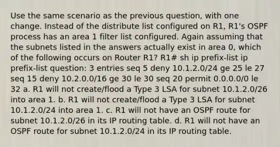 Use the same scenario as the previous question, with one change. Instead of the distribute list configured on R1, R1's OSPF process has an area 1 filter list configured. Again assuming that the subnets listed in the answers actually exist in area 0, which of the following occurs on Router R1? R1# sh ip prefix-list ip prefix-list question: 3 entries seq 5 deny 10.1.2.0/24 ge 25 le 27 seq 15 deny 10.2.0.0/16 ge 30 le 30 seq 20 permit 0.0.0.0/0 le 32 a. R1 will not create/flood a Type 3 LSA for subnet 10.1.2.0/26 into area 1. b. R1 will not create/flood a Type 3 LSA for subnet 10.1.2.0/24 into area 1. c. R1 will not have an OSPF route for subnet 10.1.2.0/26 in its IP routing table. d. R1 will not have an OSPF route for subnet 10.1.2.0/24 in its IP routing table.