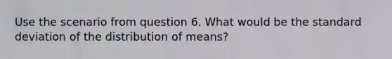 Use the scenario from question 6. What would be the standard deviation of the distribution of means?