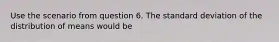 Use the scenario from question 6. The <a href='https://www.questionai.com/knowledge/kqGUr1Cldy-standard-deviation' class='anchor-knowledge'>standard deviation</a> of the distribution of means would be