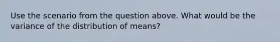 Use the scenario from the question above. What would be the variance of the distribution of means?