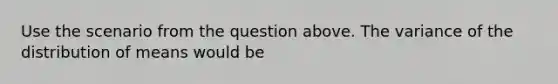 Use the scenario from the question above. The variance of the distribution of means would be