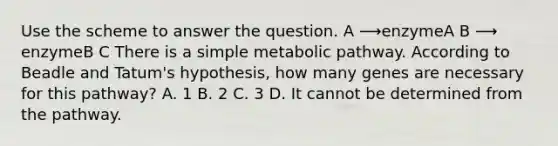 Use the scheme to answer the question. A ⟶enzymeA B ⟶ enzymeB C There is a simple metabolic pathway. According to Beadle and Tatum's hypothesis, how many genes are necessary for this pathway? A. 1 B. 2 C. 3 D. It cannot be determined from the pathway.