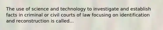 The use of science and technology to investigate and establish facts in criminal or civil courts of law focusing on identification and reconstruction is called...