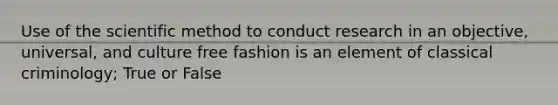 Use of the scientific method to conduct research in an objective, universal, and culture free fashion is an element of classical criminology; True or False